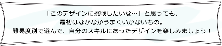 「このデザインに挑戦したいな…」と思っても、最初はなかなかうまくいかないもの。難易度別で選んで、自分のスキルにあったデザインを楽しみましょう！