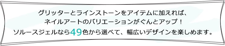 グリッターとラインストーンをアイテムに加えれば、ネイルアートのバリエーションがぐんとアップ！ソルースジェルなら36色から選べて、幅広いデザインを楽しめます。
